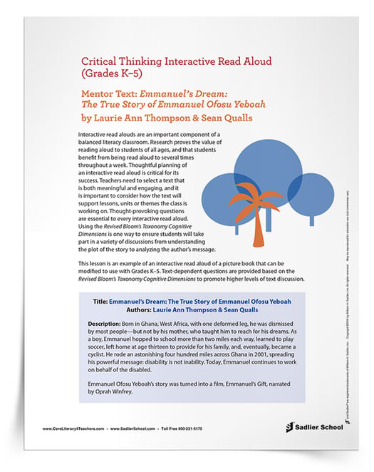 This Critical Thinking Interactive Read Aloud of Emmanuel's Dream: The True Story of Emmanuel Ofosu Yeboah by Laurie Ann Thompson & Sean Qualls provides the thought-provoking questions, essential to every interactive read aloud, and uses the Revised Bloom’s Taxonomy Cognitive Dimensions. Your students will soon be in deep discussions, ranging from plot analysis to author’s message exploration.  